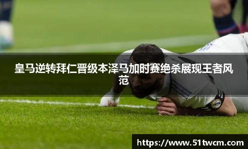 皇马逆转拜仁晋级本泽马加时赛绝杀展现王者风范